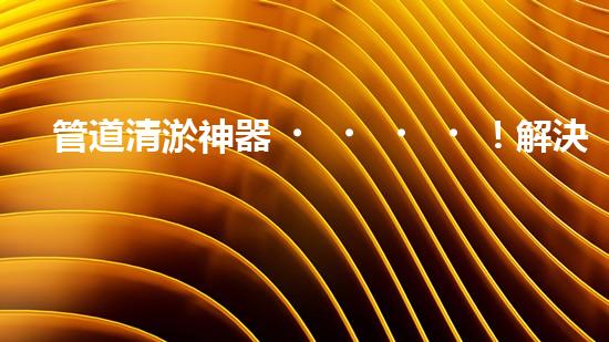 管道清淤神器！解決堵塞難題，快速暢通管道，讓生活更順暢！